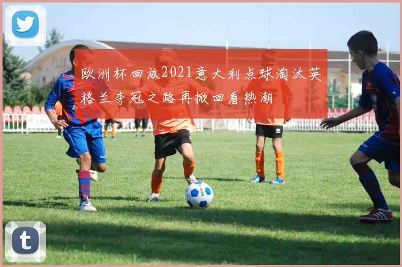 欧洲杯回放2021意大利点球淘汰英格兰夺冠之路再掀回看热潮