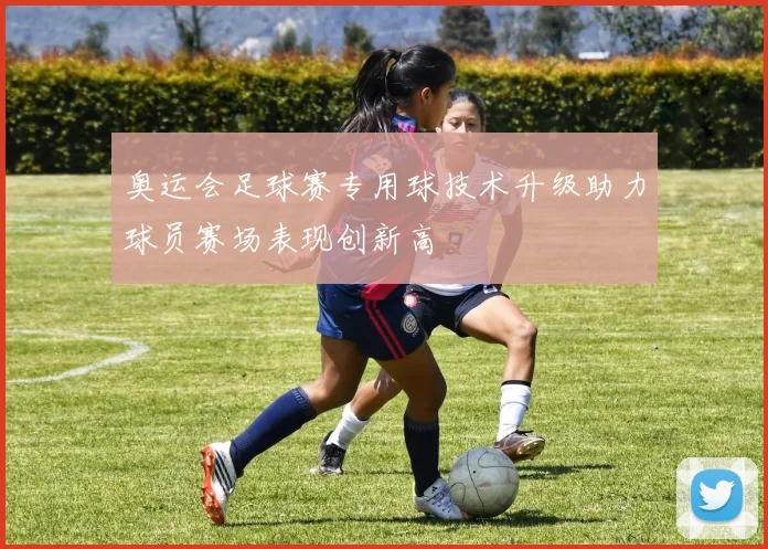 奥运会足球赛专用球技术升级助力球员赛场表现创新高