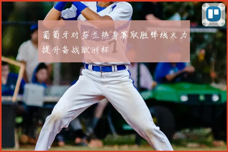 葡萄牙对芬兰热身赛取胜锋线火力提升备战欧洲杯